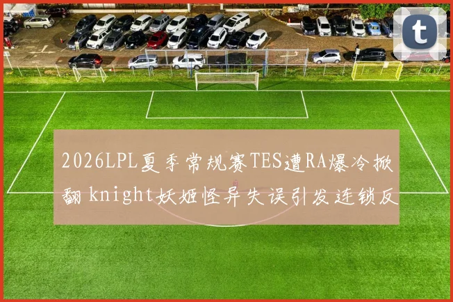 2026LPL夏季常规赛TES遭RA爆冷掀翻 knight妖姬怪异失误引发连锁反应全程解析
