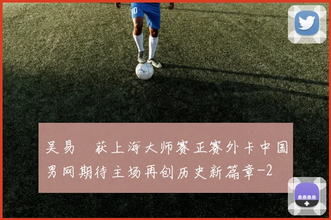 吴易昺获上海大师赛正赛外卡中国男网期待主场再创历史新篇章