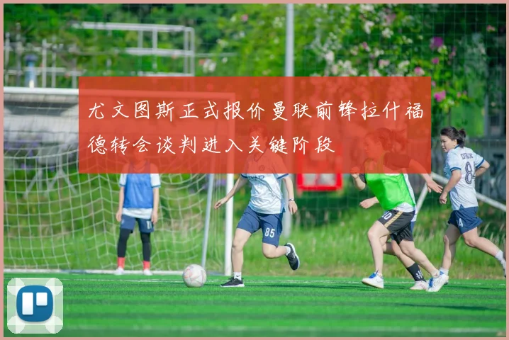 尤文图斯正式报价曼联前锋拉什福德转会谈判进入关键阶段