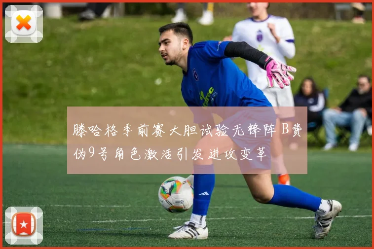 滕哈格季前赛大胆试验无锋阵 B费伪9号角色激活引发进攻变革