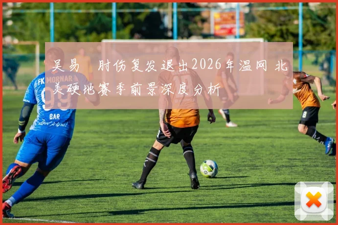 吴易昺肘伤复发退出2026年温网 北美硬地赛季前景深度分析