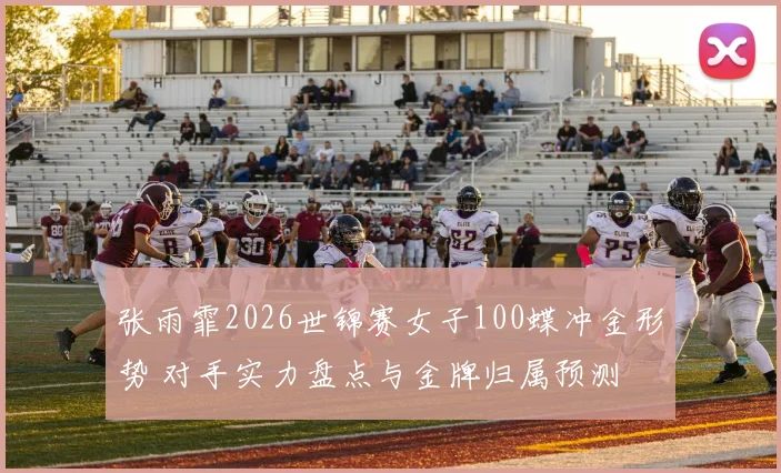 张雨霏2026世锦赛女子100蝶冲金形势 对手实力盘点与金牌归属预测